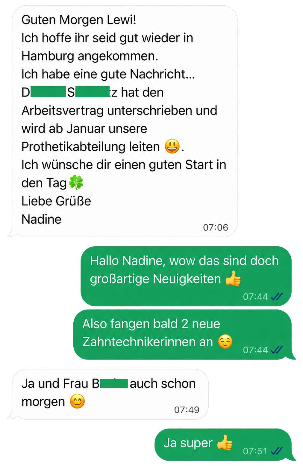Nadine: Guten Morgen Lewi! Ich hoffe ihr seid gut wieder in Hamburg angekommen. Ich habe eine gute Nachricht: [Name anonymisiert] hat den Arbeitsvertrag unterschrieben und wird ab Januar unsere Prothetikabteilung leiten. Ich wünsche dir einen guten Start in den Tag. Liebe Grüße, Nadine.